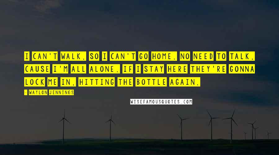 Waylon Jennings Quotes: I can't walk, so I can't go home. No need to talk, cause I'm all alone. If I stay here they're gonna lock me in, hitting the bottle again.