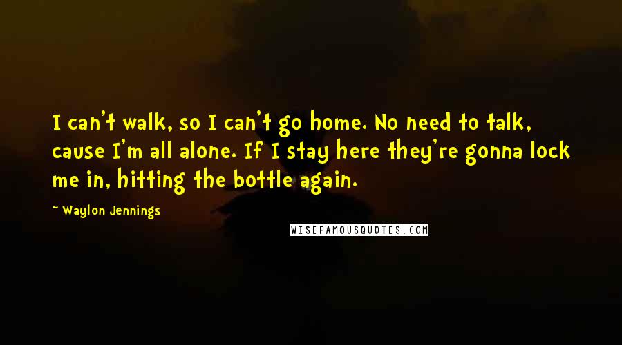 Waylon Jennings Quotes: I can't walk, so I can't go home. No need to talk, cause I'm all alone. If I stay here they're gonna lock me in, hitting the bottle again.