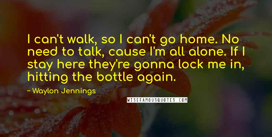 Waylon Jennings Quotes: I can't walk, so I can't go home. No need to talk, cause I'm all alone. If I stay here they're gonna lock me in, hitting the bottle again.