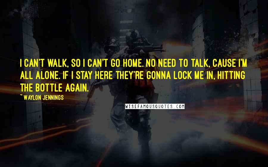 Waylon Jennings Quotes: I can't walk, so I can't go home. No need to talk, cause I'm all alone. If I stay here they're gonna lock me in, hitting the bottle again.