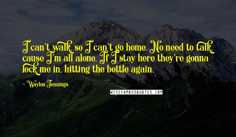 Waylon Jennings Quotes: I can't walk, so I can't go home. No need to talk, cause I'm all alone. If I stay here they're gonna lock me in, hitting the bottle again.