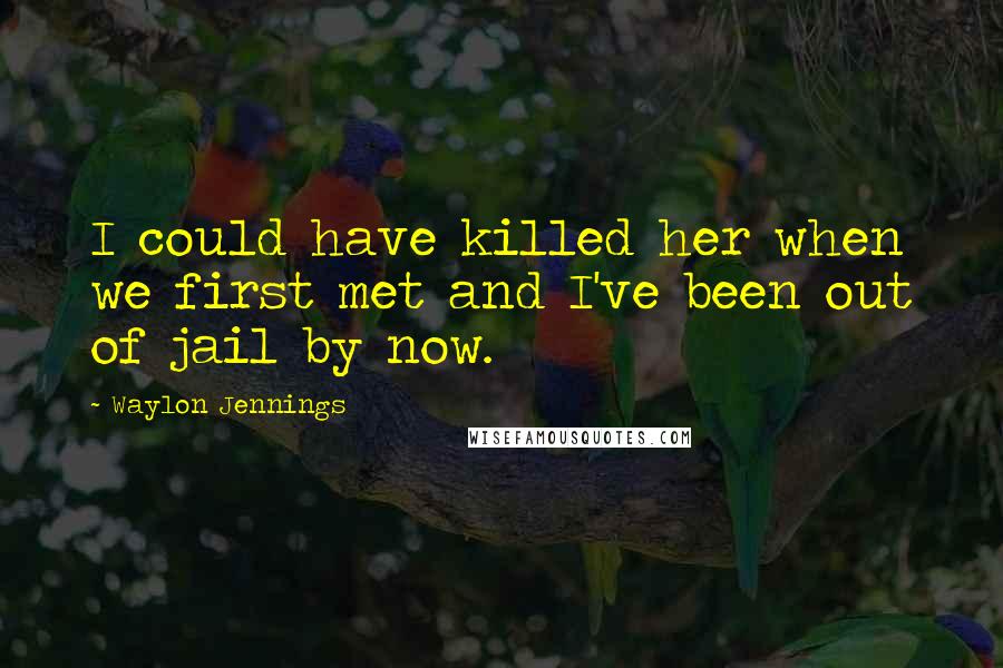 Waylon Jennings Quotes: I could have killed her when we first met and I've been out of jail by now.