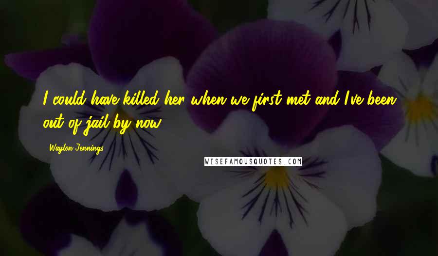 Waylon Jennings Quotes: I could have killed her when we first met and I've been out of jail by now.