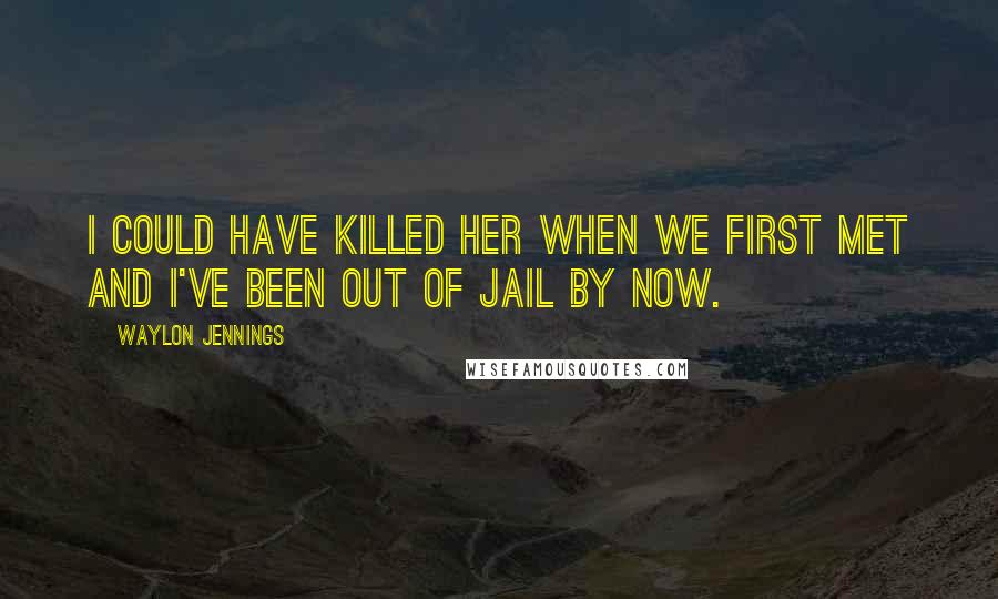 Waylon Jennings Quotes: I could have killed her when we first met and I've been out of jail by now.