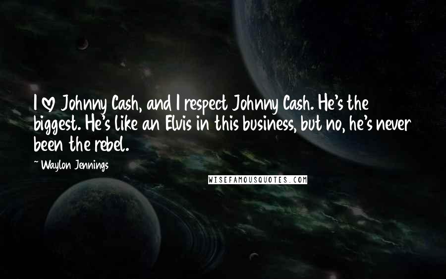 Waylon Jennings Quotes: I love Johnny Cash, and I respect Johnny Cash. He's the biggest. He's like an Elvis in this business, but no, he's never been the rebel.