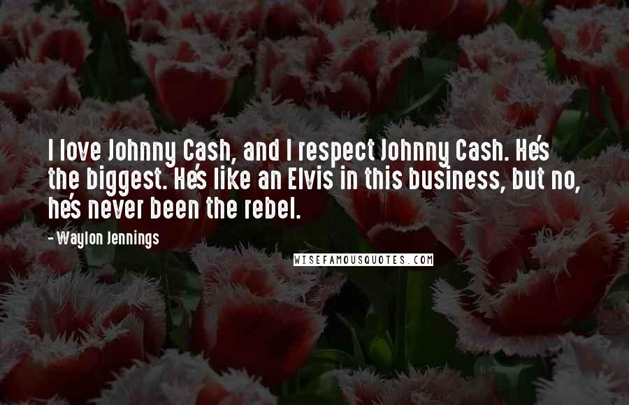 Waylon Jennings Quotes: I love Johnny Cash, and I respect Johnny Cash. He's the biggest. He's like an Elvis in this business, but no, he's never been the rebel.