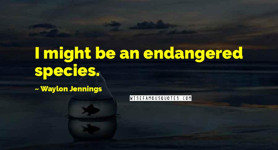 Waylon Jennings Quotes: I might be an endangered species.