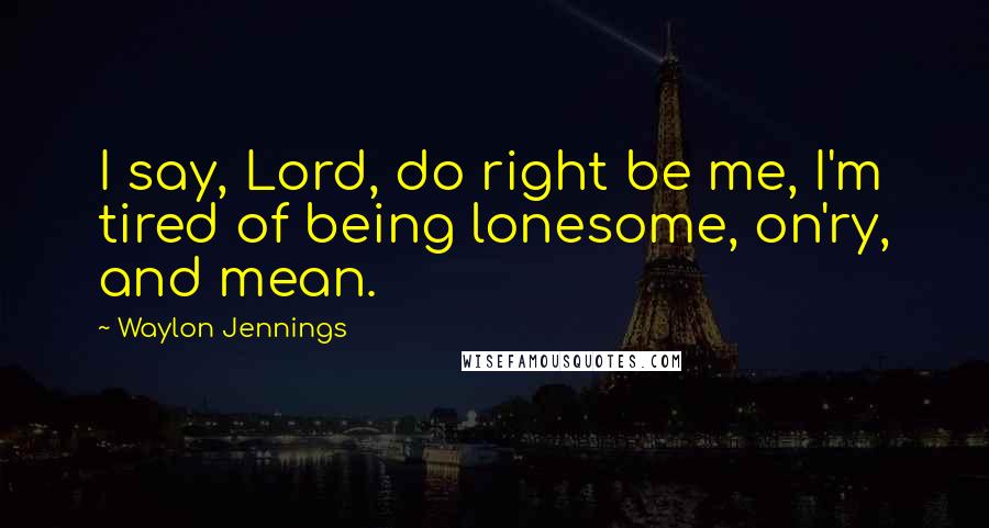 Waylon Jennings Quotes: I say, Lord, do right be me, I'm tired of being lonesome, on'ry, and mean.