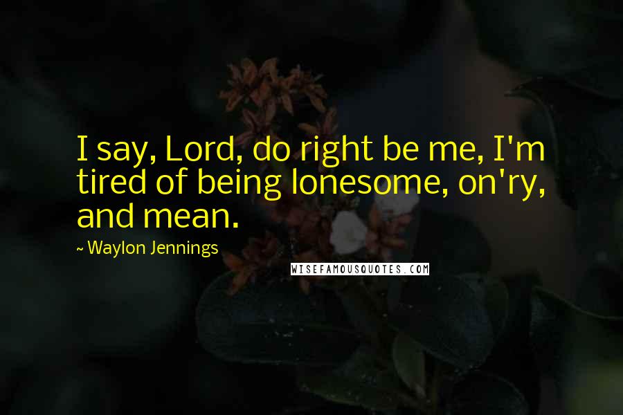 Waylon Jennings Quotes: I say, Lord, do right be me, I'm tired of being lonesome, on'ry, and mean.