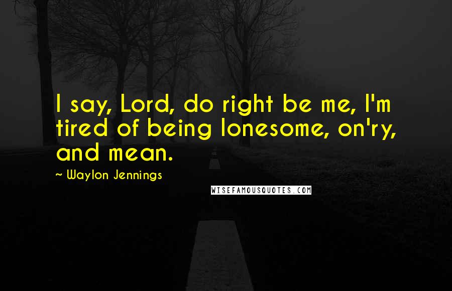 Waylon Jennings Quotes: I say, Lord, do right be me, I'm tired of being lonesome, on'ry, and mean.
