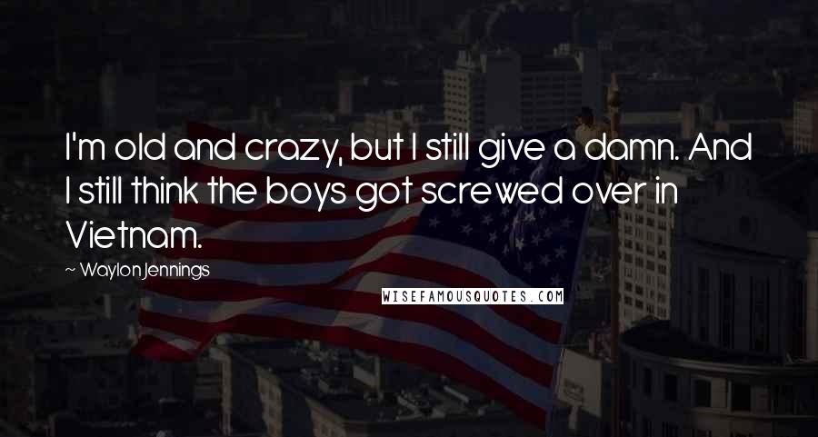 Waylon Jennings Quotes: I'm old and crazy, but I still give a damn. And I still think the boys got screwed over in Vietnam.