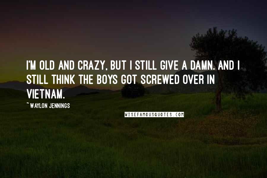 Waylon Jennings Quotes: I'm old and crazy, but I still give a damn. And I still think the boys got screwed over in Vietnam.