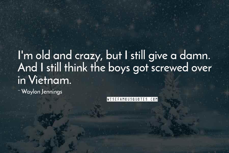 Waylon Jennings Quotes: I'm old and crazy, but I still give a damn. And I still think the boys got screwed over in Vietnam.