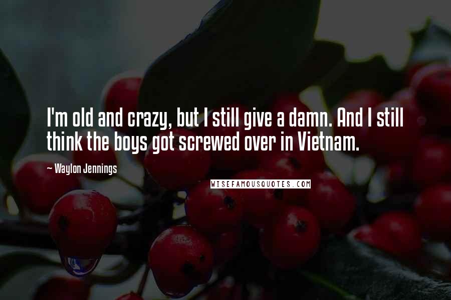 Waylon Jennings Quotes: I'm old and crazy, but I still give a damn. And I still think the boys got screwed over in Vietnam.