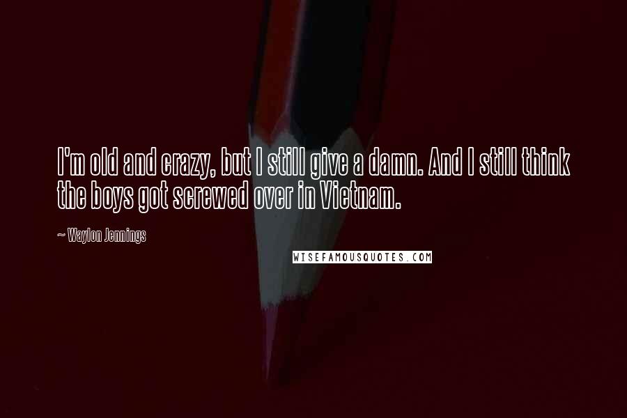 Waylon Jennings Quotes: I'm old and crazy, but I still give a damn. And I still think the boys got screwed over in Vietnam.