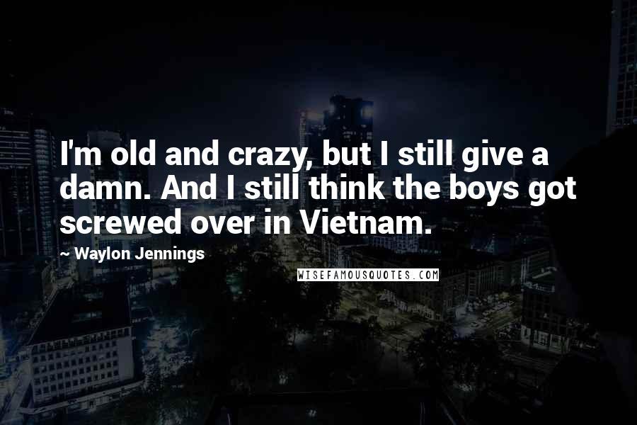 Waylon Jennings Quotes: I'm old and crazy, but I still give a damn. And I still think the boys got screwed over in Vietnam.