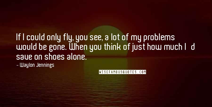 Waylon Jennings Quotes: If I could only fly, you see, a lot of my problems would be gone. When you think of just how much I'd save on shoes alone.