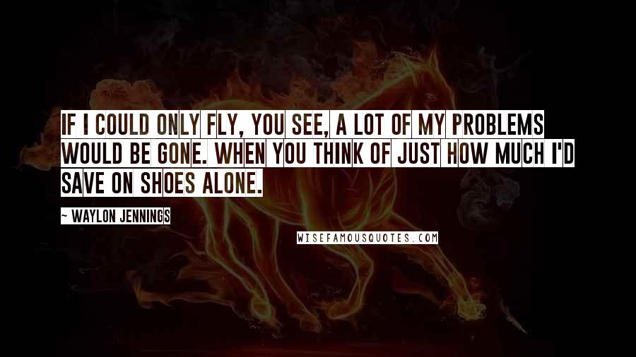 Waylon Jennings Quotes: If I could only fly, you see, a lot of my problems would be gone. When you think of just how much I'd save on shoes alone.