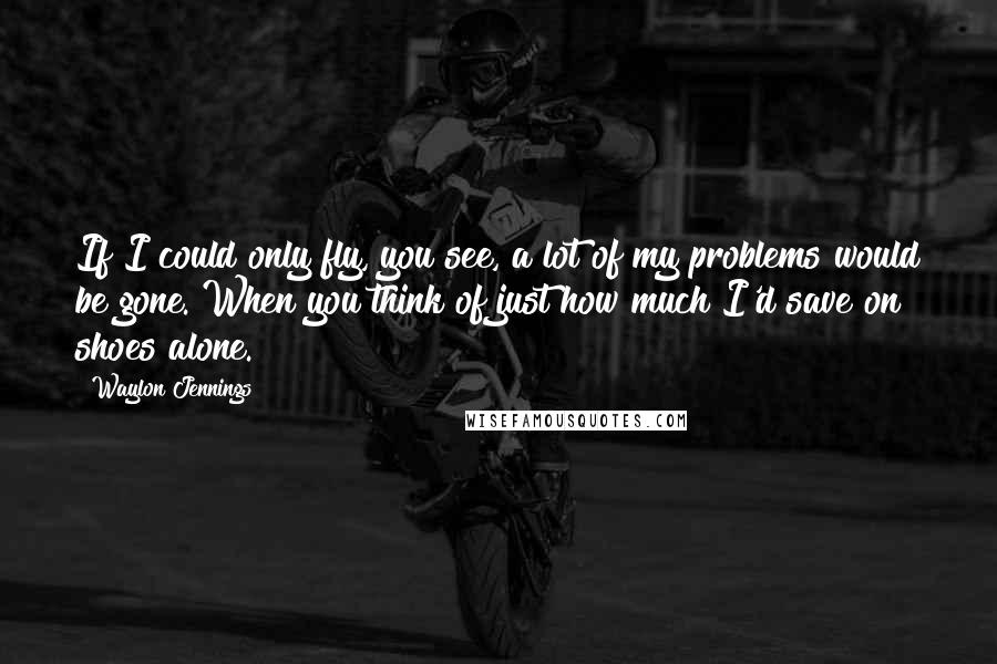 Waylon Jennings Quotes: If I could only fly, you see, a lot of my problems would be gone. When you think of just how much I'd save on shoes alone.