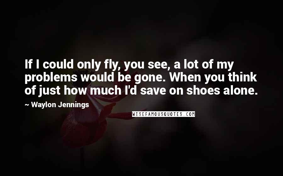 Waylon Jennings Quotes: If I could only fly, you see, a lot of my problems would be gone. When you think of just how much I'd save on shoes alone.