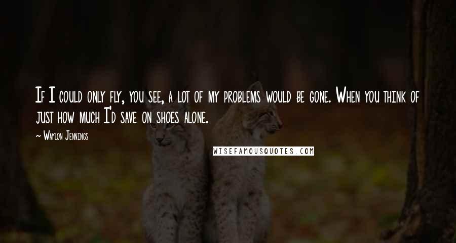 Waylon Jennings Quotes: If I could only fly, you see, a lot of my problems would be gone. When you think of just how much I'd save on shoes alone.