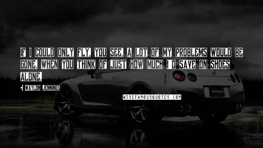 Waylon Jennings Quotes: If I could only fly, you see, a lot of my problems would be gone. When you think of just how much I'd save on shoes alone.