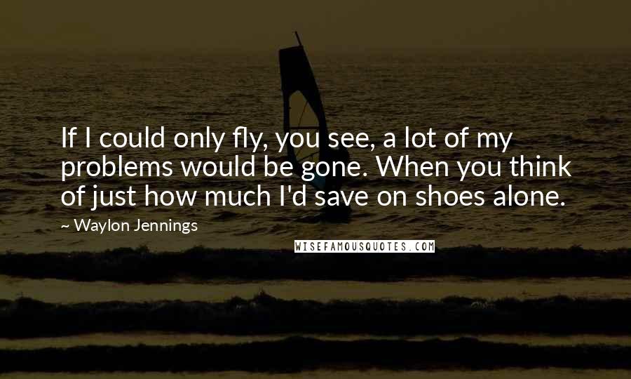 Waylon Jennings Quotes: If I could only fly, you see, a lot of my problems would be gone. When you think of just how much I'd save on shoes alone.