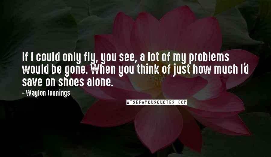 Waylon Jennings Quotes: If I could only fly, you see, a lot of my problems would be gone. When you think of just how much I'd save on shoes alone.