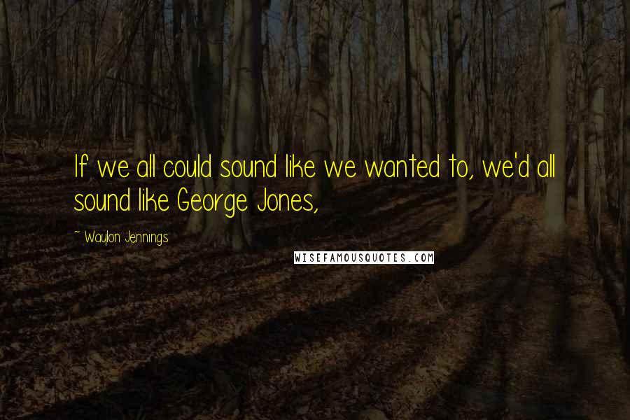 Waylon Jennings Quotes: If we all could sound like we wanted to, we'd all sound like George Jones,