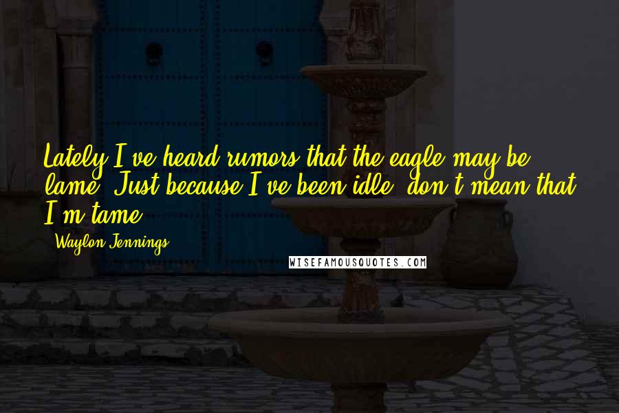 Waylon Jennings Quotes: Lately I've heard rumors that the eagle may be lame. Just because I've been idle, don't mean that I'm tame.