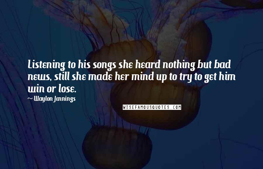 Waylon Jennings Quotes: Listening to his songs she heard nothing but bad news, still she made her mind up to try to get him win or lose.