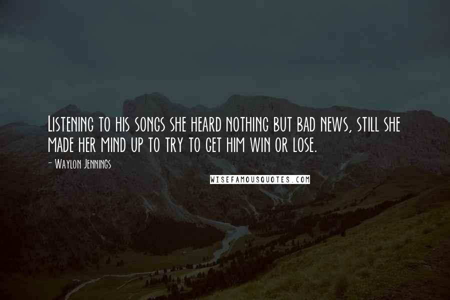 Waylon Jennings Quotes: Listening to his songs she heard nothing but bad news, still she made her mind up to try to get him win or lose.