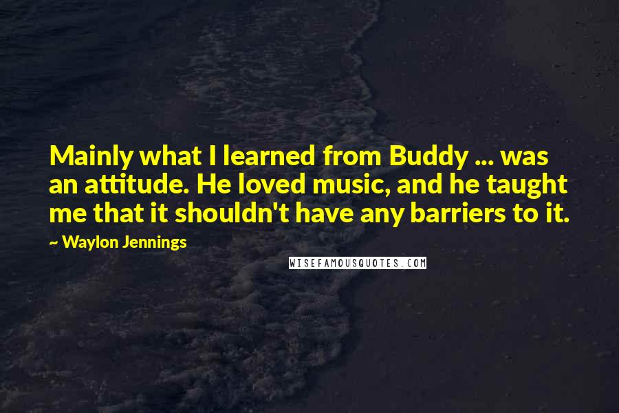 Waylon Jennings Quotes: Mainly what I learned from Buddy ... was an attitude. He loved music, and he taught me that it shouldn't have any barriers to it.