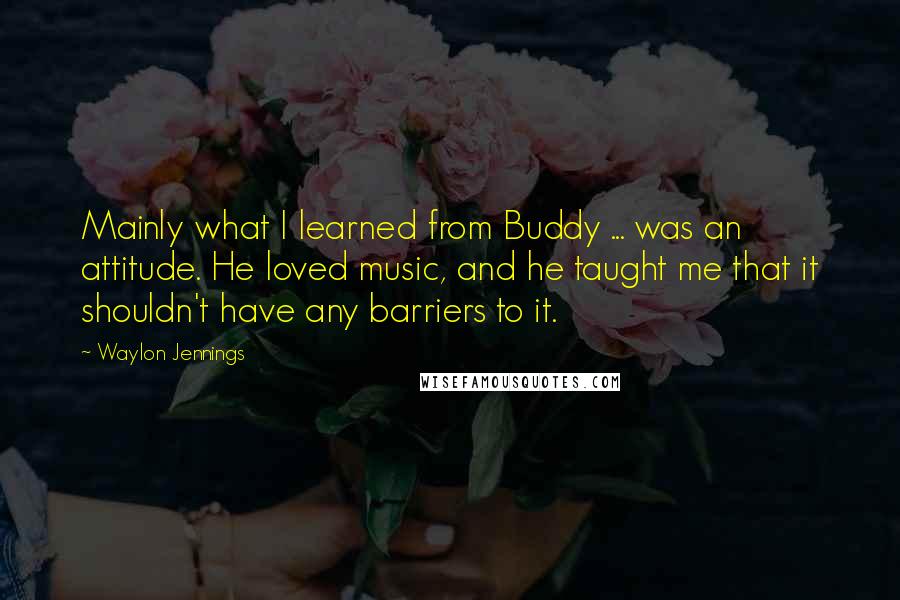 Waylon Jennings Quotes: Mainly what I learned from Buddy ... was an attitude. He loved music, and he taught me that it shouldn't have any barriers to it.