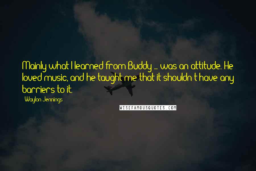 Waylon Jennings Quotes: Mainly what I learned from Buddy ... was an attitude. He loved music, and he taught me that it shouldn't have any barriers to it.