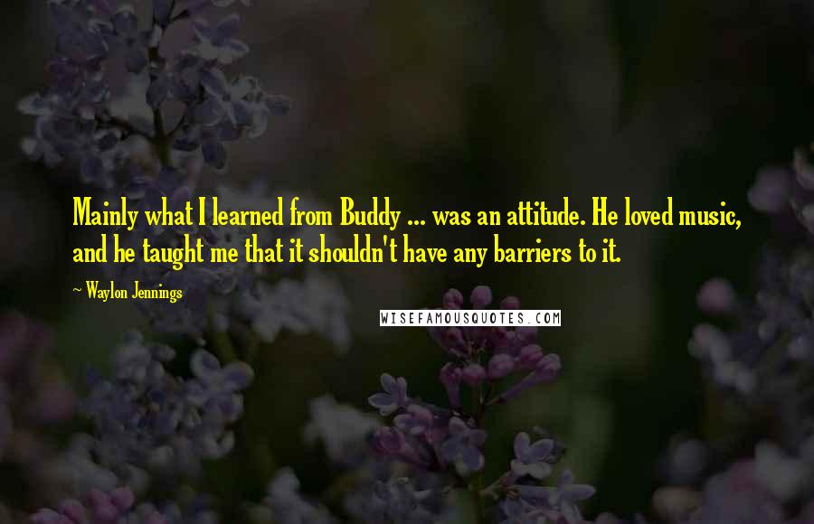 Waylon Jennings Quotes: Mainly what I learned from Buddy ... was an attitude. He loved music, and he taught me that it shouldn't have any barriers to it.