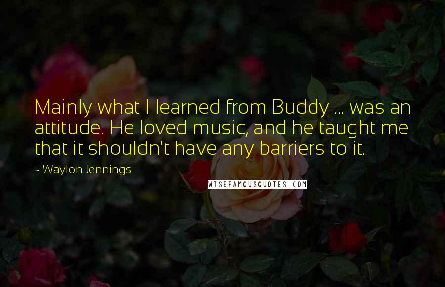 Waylon Jennings Quotes: Mainly what I learned from Buddy ... was an attitude. He loved music, and he taught me that it shouldn't have any barriers to it.