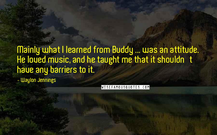 Waylon Jennings Quotes: Mainly what I learned from Buddy ... was an attitude. He loved music, and he taught me that it shouldn't have any barriers to it.