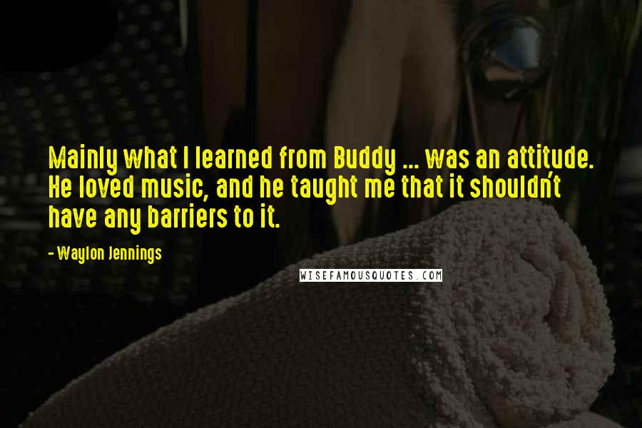 Waylon Jennings Quotes: Mainly what I learned from Buddy ... was an attitude. He loved music, and he taught me that it shouldn't have any barriers to it.