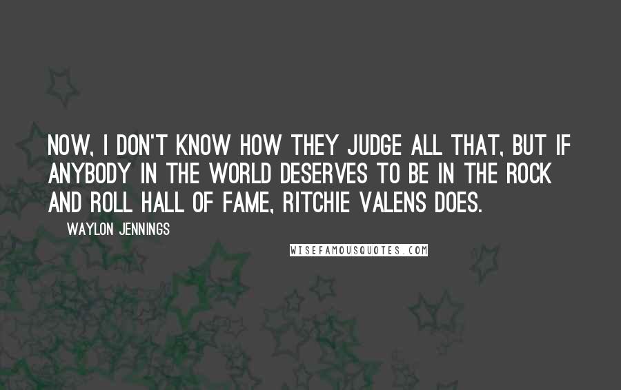 Waylon Jennings Quotes: Now, I don't know how they judge all that, but if anybody in the world deserves to be in the Rock And Roll Hall Of Fame, Ritchie Valens does.