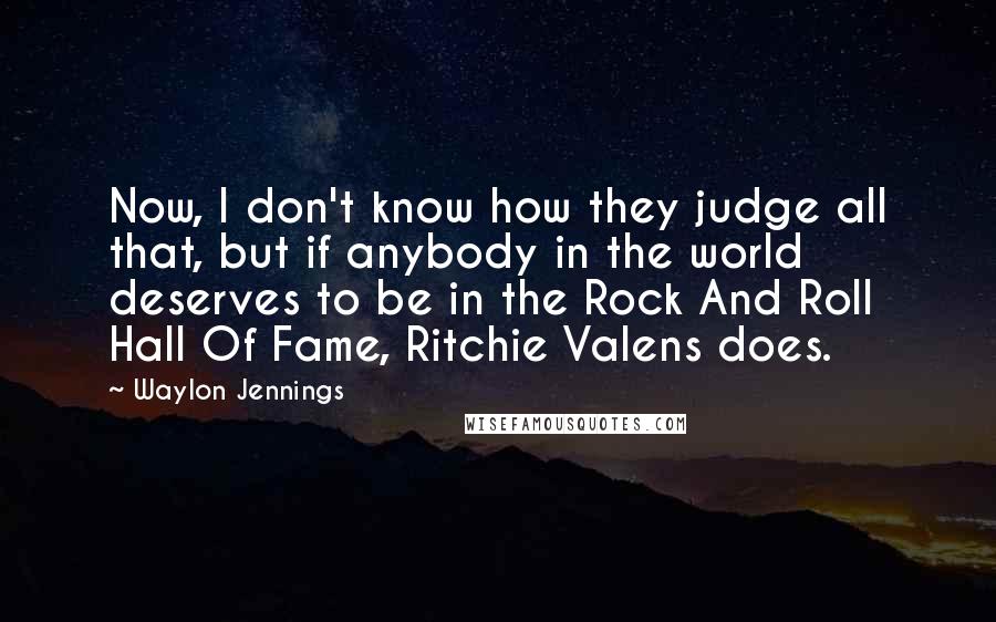 Waylon Jennings Quotes: Now, I don't know how they judge all that, but if anybody in the world deserves to be in the Rock And Roll Hall Of Fame, Ritchie Valens does.