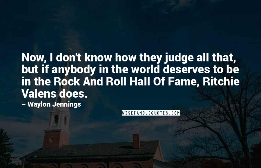 Waylon Jennings Quotes: Now, I don't know how they judge all that, but if anybody in the world deserves to be in the Rock And Roll Hall Of Fame, Ritchie Valens does.