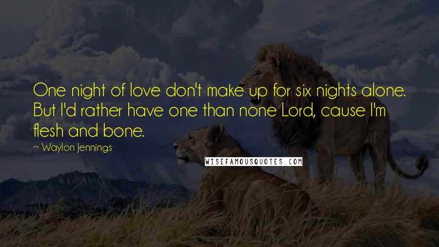 Waylon Jennings Quotes: One night of love don't make up for six nights alone. But I'd rather have one than none Lord, cause I'm flesh and bone.
