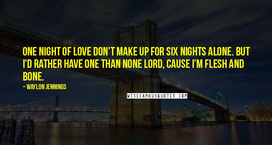 Waylon Jennings Quotes: One night of love don't make up for six nights alone. But I'd rather have one than none Lord, cause I'm flesh and bone.