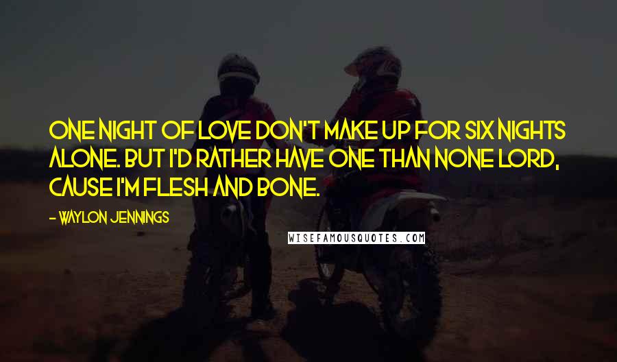 Waylon Jennings Quotes: One night of love don't make up for six nights alone. But I'd rather have one than none Lord, cause I'm flesh and bone.