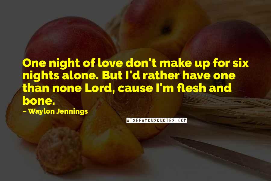 Waylon Jennings Quotes: One night of love don't make up for six nights alone. But I'd rather have one than none Lord, cause I'm flesh and bone.