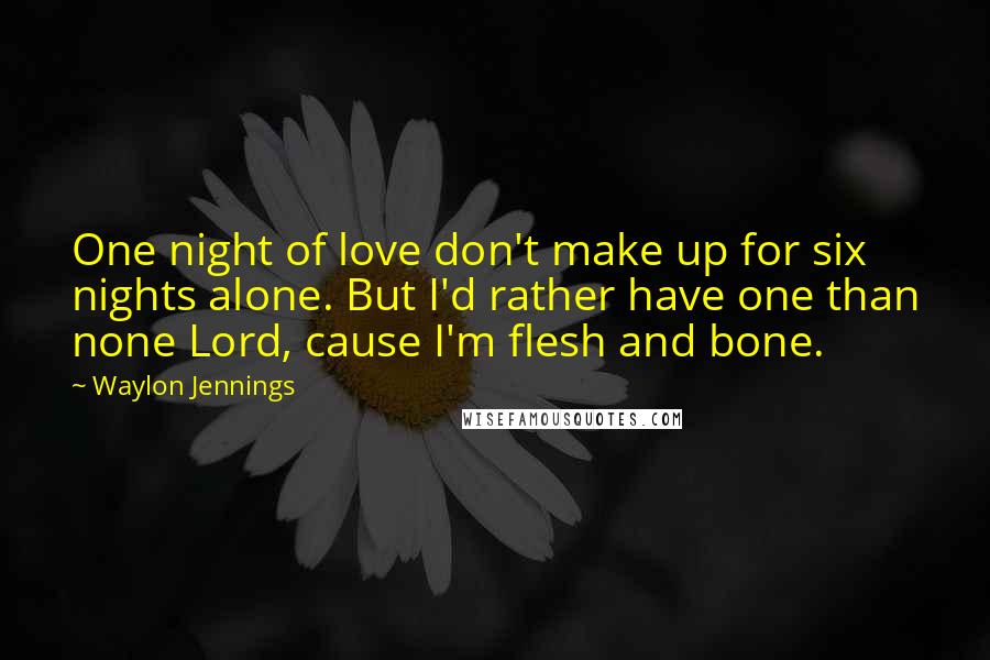 Waylon Jennings Quotes: One night of love don't make up for six nights alone. But I'd rather have one than none Lord, cause I'm flesh and bone.