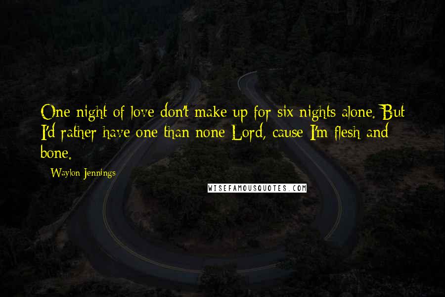 Waylon Jennings Quotes: One night of love don't make up for six nights alone. But I'd rather have one than none Lord, cause I'm flesh and bone.