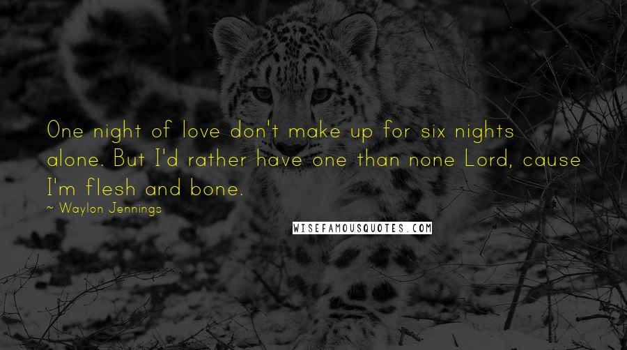 Waylon Jennings Quotes: One night of love don't make up for six nights alone. But I'd rather have one than none Lord, cause I'm flesh and bone.