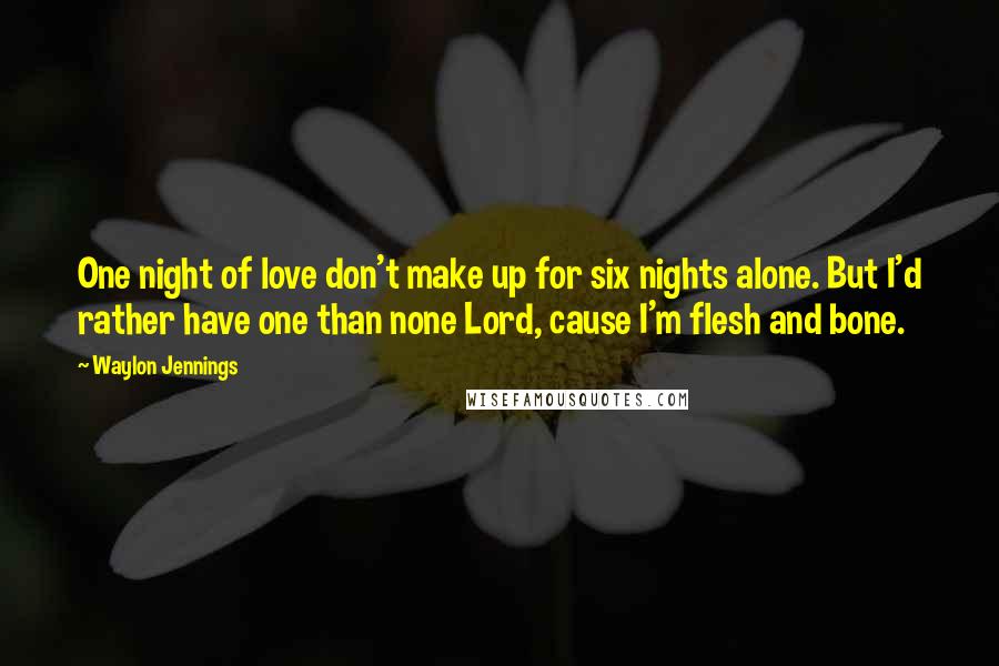 Waylon Jennings Quotes: One night of love don't make up for six nights alone. But I'd rather have one than none Lord, cause I'm flesh and bone.